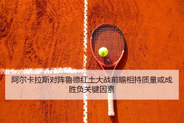 阿尔卡拉斯对阵鲁德红土大战前瞻相持质量或成胜负关键因素